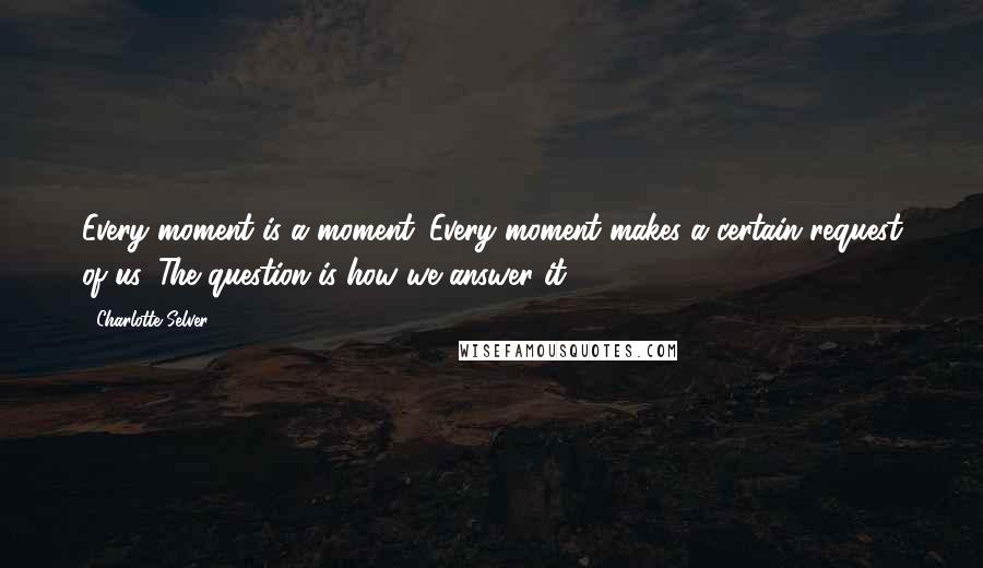 Charlotte Selver Quotes: Every moment is a moment. Every moment makes a certain request of us. The question is how we answer it.