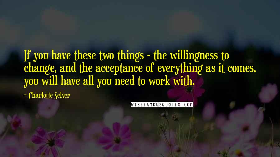 Charlotte Selver Quotes: If you have these two things - the willingness to change, and the acceptance of everything as it comes, you will have all you need to work with.