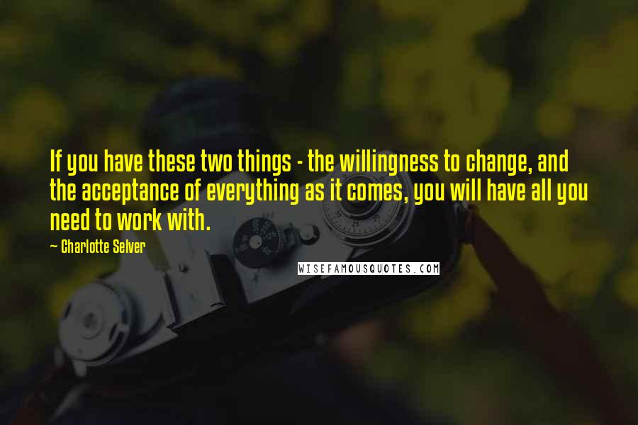 Charlotte Selver Quotes: If you have these two things - the willingness to change, and the acceptance of everything as it comes, you will have all you need to work with.