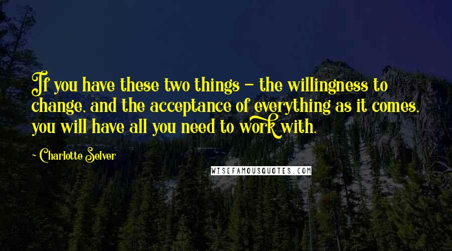 Charlotte Selver Quotes: If you have these two things - the willingness to change, and the acceptance of everything as it comes, you will have all you need to work with.