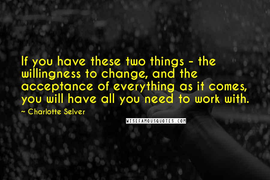Charlotte Selver Quotes: If you have these two things - the willingness to change, and the acceptance of everything as it comes, you will have all you need to work with.