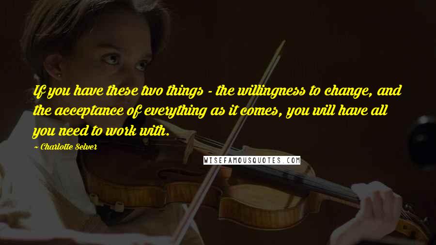 Charlotte Selver Quotes: If you have these two things - the willingness to change, and the acceptance of everything as it comes, you will have all you need to work with.