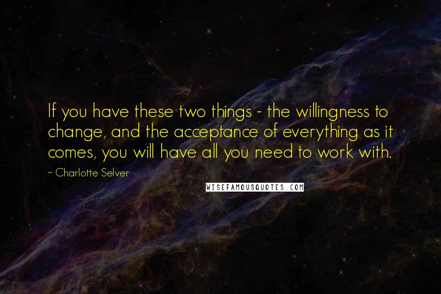 Charlotte Selver Quotes: If you have these two things - the willingness to change, and the acceptance of everything as it comes, you will have all you need to work with.