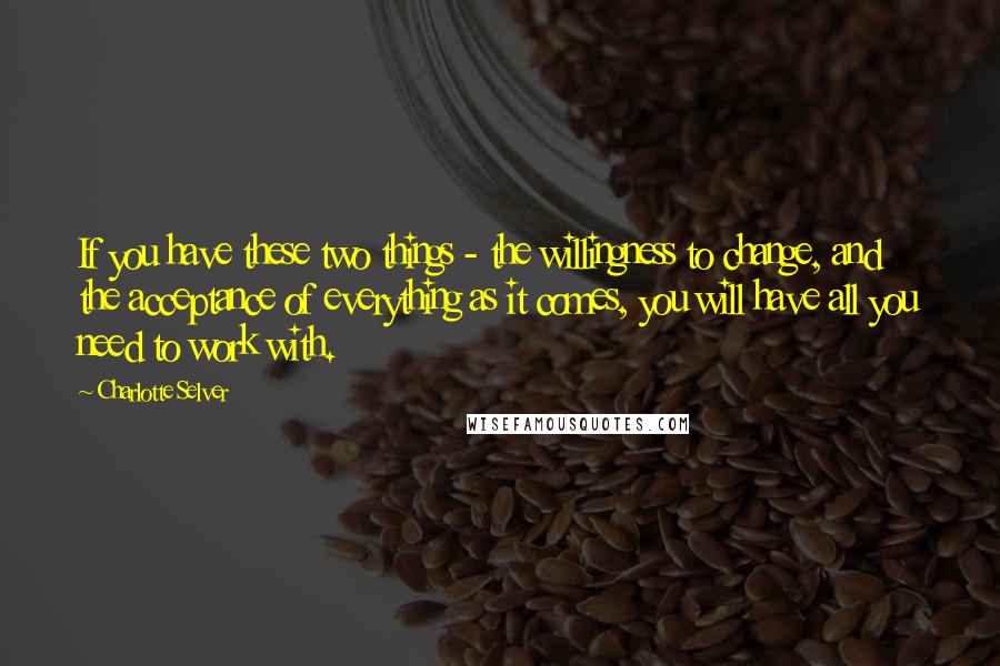 Charlotte Selver Quotes: If you have these two things - the willingness to change, and the acceptance of everything as it comes, you will have all you need to work with.