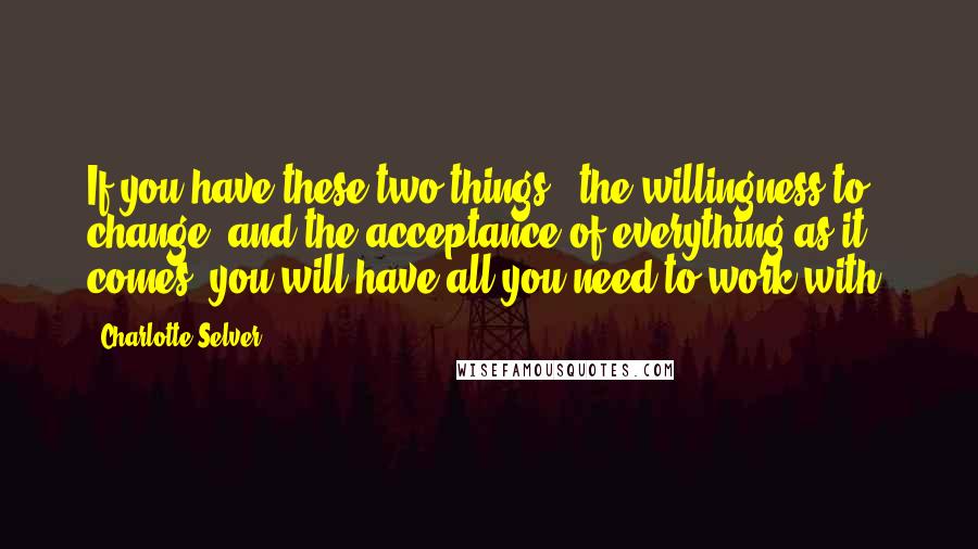 Charlotte Selver Quotes: If you have these two things - the willingness to change, and the acceptance of everything as it comes, you will have all you need to work with.