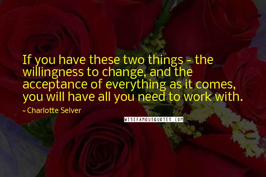 Charlotte Selver Quotes: If you have these two things - the willingness to change, and the acceptance of everything as it comes, you will have all you need to work with.