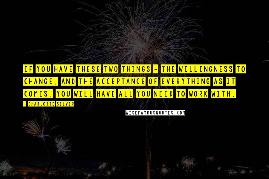 Charlotte Selver Quotes: If you have these two things - the willingness to change, and the acceptance of everything as it comes, you will have all you need to work with.