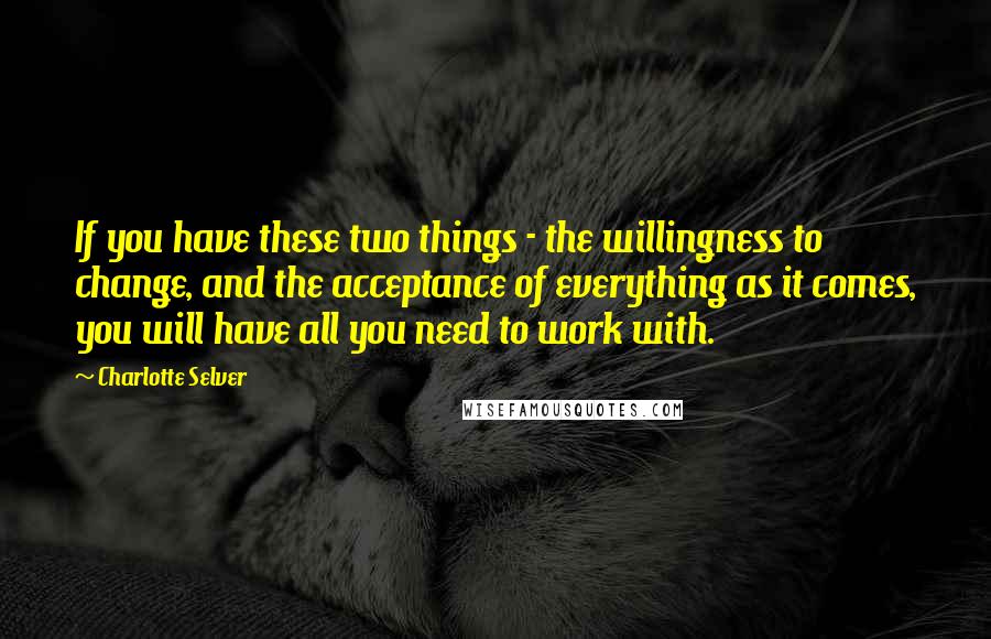 Charlotte Selver Quotes: If you have these two things - the willingness to change, and the acceptance of everything as it comes, you will have all you need to work with.