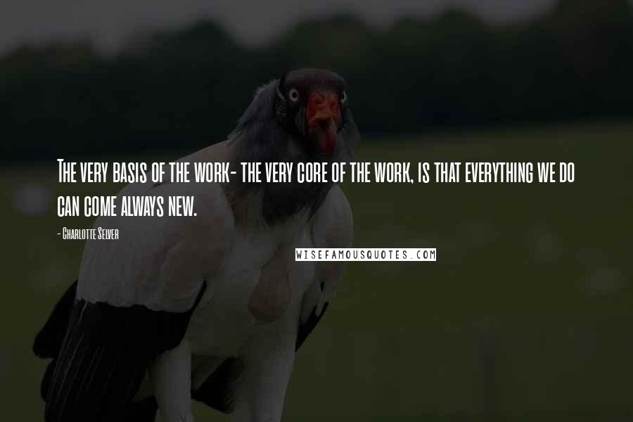 Charlotte Selver Quotes: The very basis of the work- the very core of the work, is that everything we do can come always new.