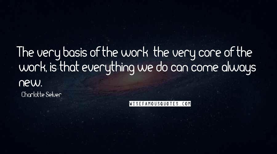 Charlotte Selver Quotes: The very basis of the work- the very core of the work, is that everything we do can come always new.