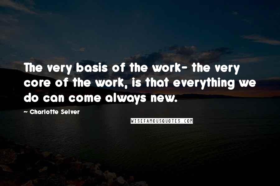 Charlotte Selver Quotes: The very basis of the work- the very core of the work, is that everything we do can come always new.