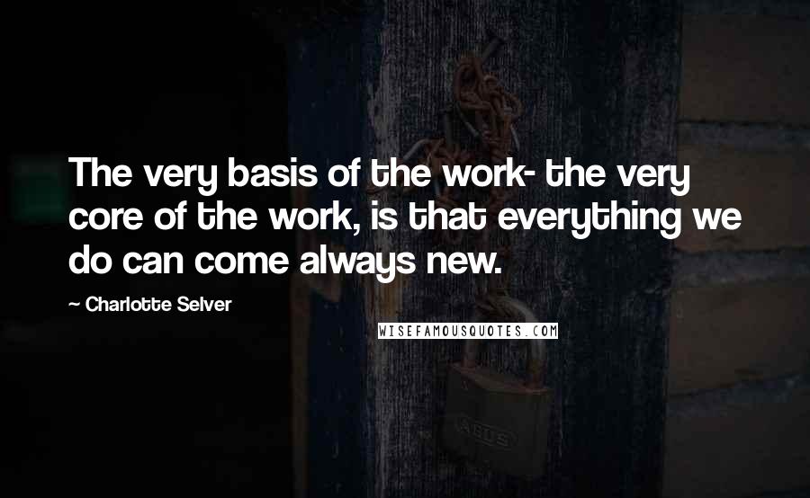Charlotte Selver Quotes: The very basis of the work- the very core of the work, is that everything we do can come always new.