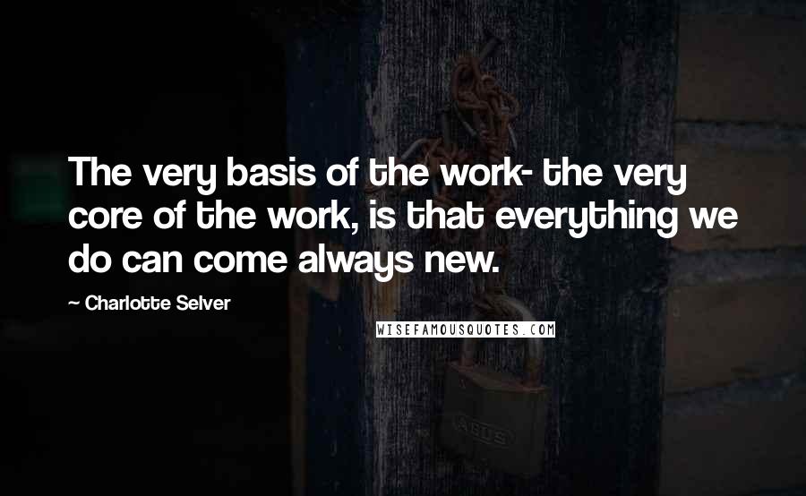 Charlotte Selver Quotes: The very basis of the work- the very core of the work, is that everything we do can come always new.