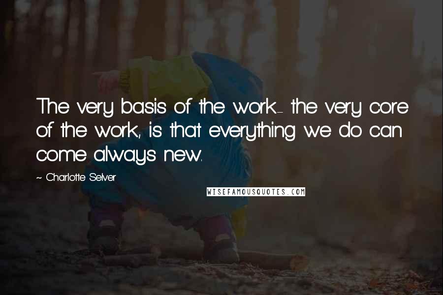 Charlotte Selver Quotes: The very basis of the work- the very core of the work, is that everything we do can come always new.