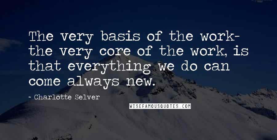 Charlotte Selver Quotes: The very basis of the work- the very core of the work, is that everything we do can come always new.