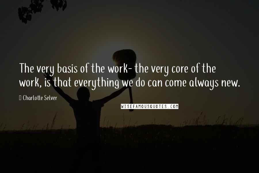 Charlotte Selver Quotes: The very basis of the work- the very core of the work, is that everything we do can come always new.