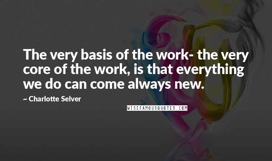 Charlotte Selver Quotes: The very basis of the work- the very core of the work, is that everything we do can come always new.