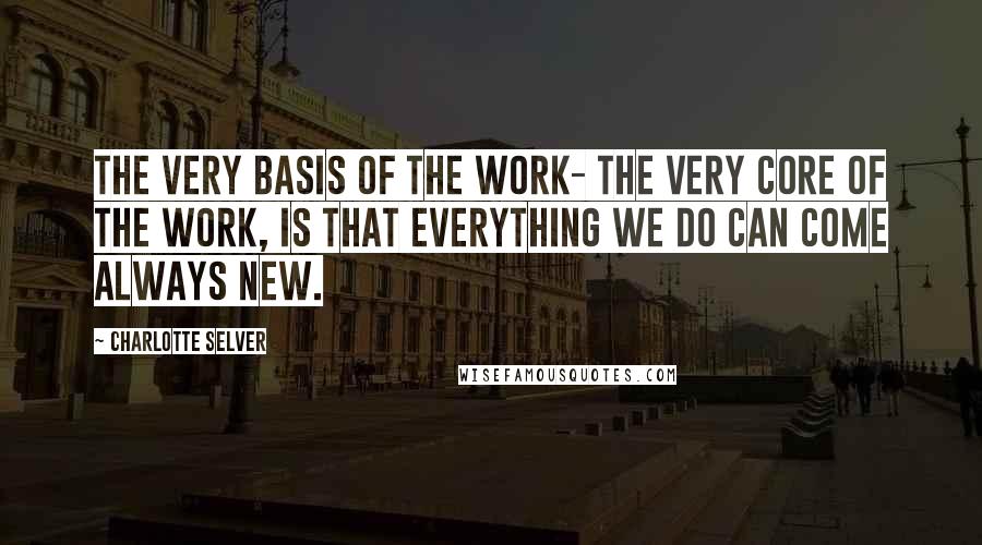 Charlotte Selver Quotes: The very basis of the work- the very core of the work, is that everything we do can come always new.