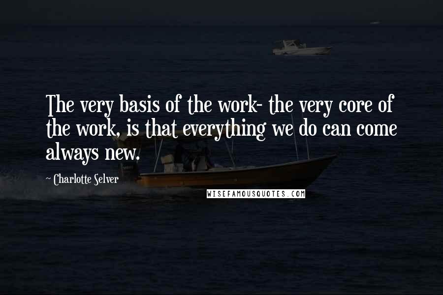 Charlotte Selver Quotes: The very basis of the work- the very core of the work, is that everything we do can come always new.