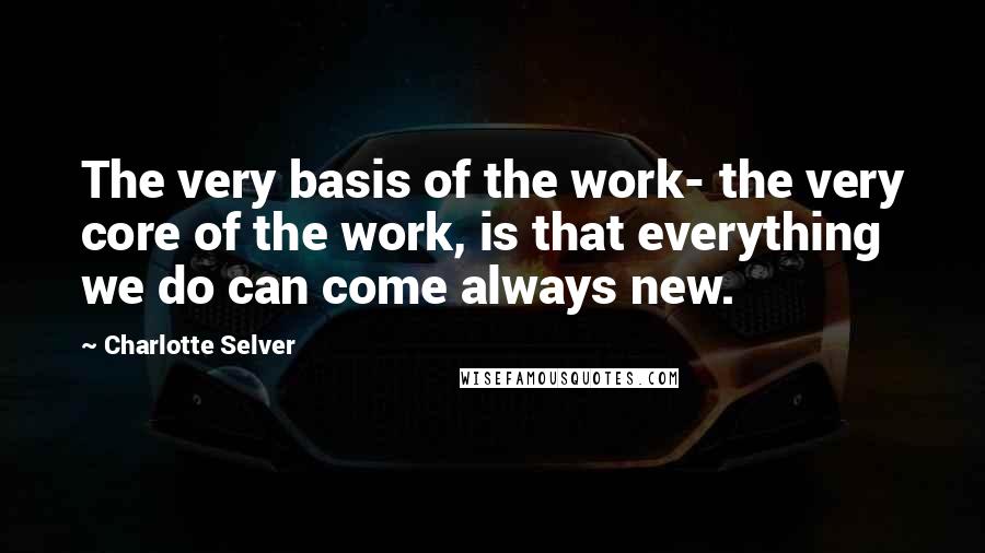Charlotte Selver Quotes: The very basis of the work- the very core of the work, is that everything we do can come always new.