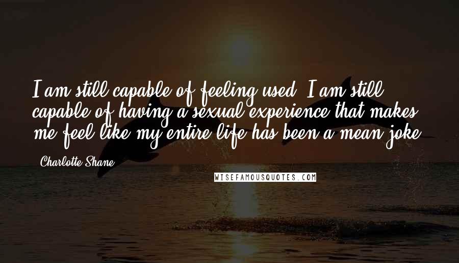 Charlotte Shane Quotes: I am still capable of feeling used. I am still capable of having a sexual experience that makes me feel like my entire life has been a mean joke.