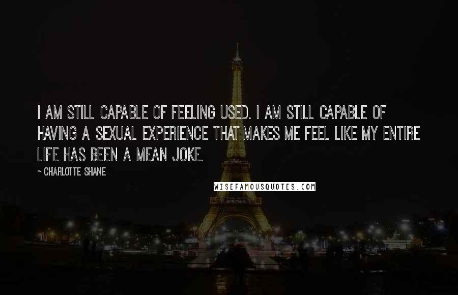 Charlotte Shane Quotes: I am still capable of feeling used. I am still capable of having a sexual experience that makes me feel like my entire life has been a mean joke.