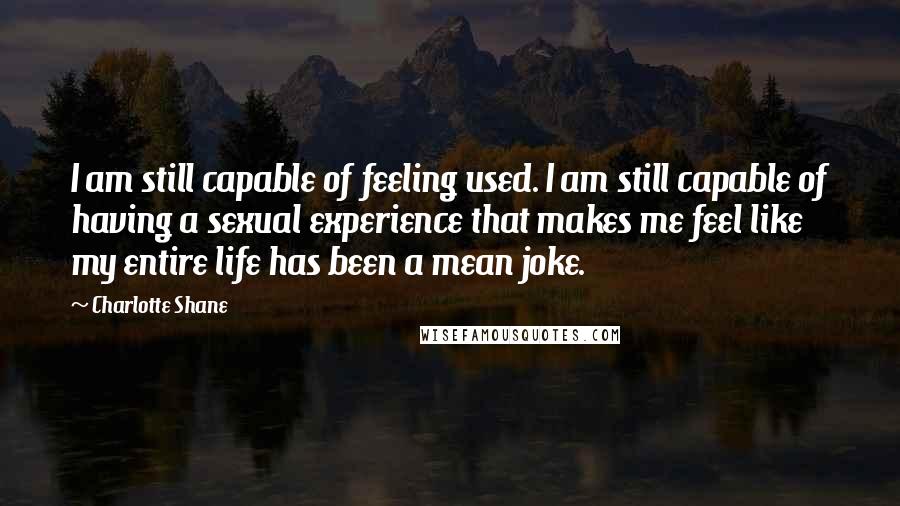 Charlotte Shane Quotes: I am still capable of feeling used. I am still capable of having a sexual experience that makes me feel like my entire life has been a mean joke.