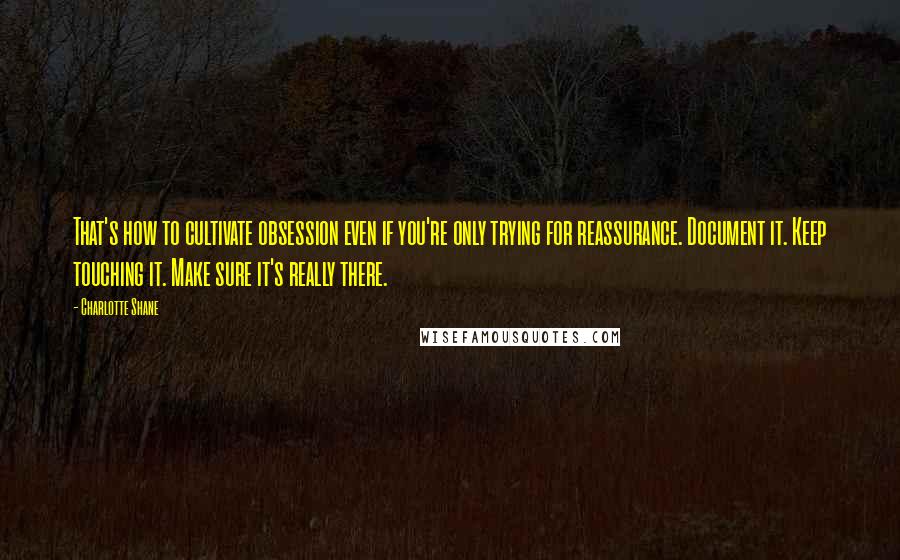 Charlotte Shane Quotes: That's how to cultivate obsession even if you're only trying for reassurance. Document it. Keep touching it. Make sure it's really there.