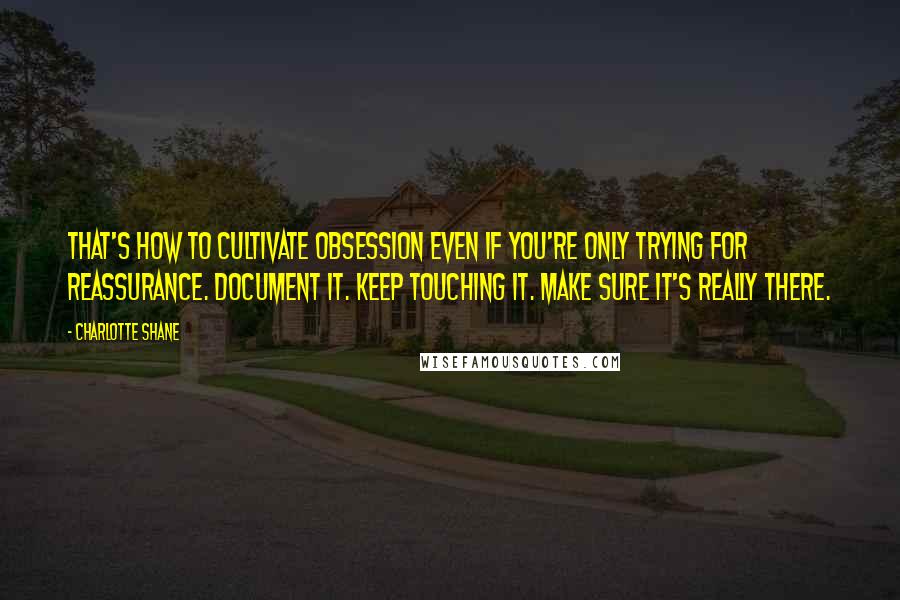 Charlotte Shane Quotes: That's how to cultivate obsession even if you're only trying for reassurance. Document it. Keep touching it. Make sure it's really there.