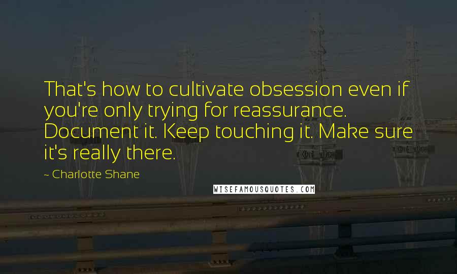 Charlotte Shane Quotes: That's how to cultivate obsession even if you're only trying for reassurance. Document it. Keep touching it. Make sure it's really there.