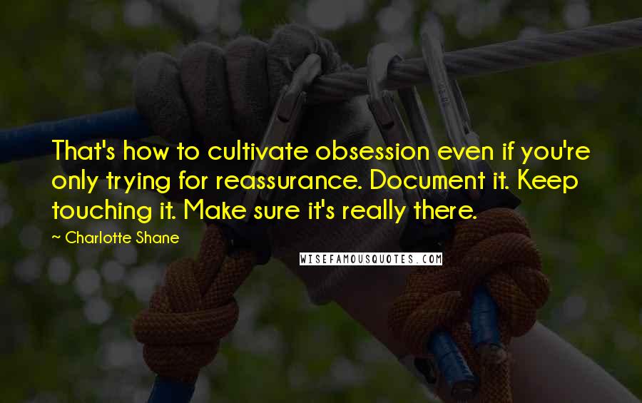 Charlotte Shane Quotes: That's how to cultivate obsession even if you're only trying for reassurance. Document it. Keep touching it. Make sure it's really there.