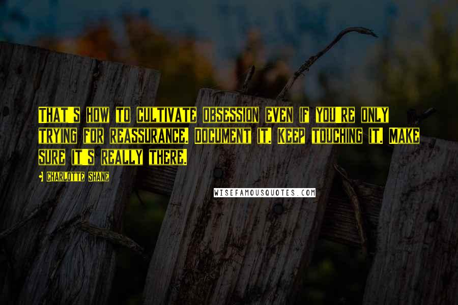 Charlotte Shane Quotes: That's how to cultivate obsession even if you're only trying for reassurance. Document it. Keep touching it. Make sure it's really there.