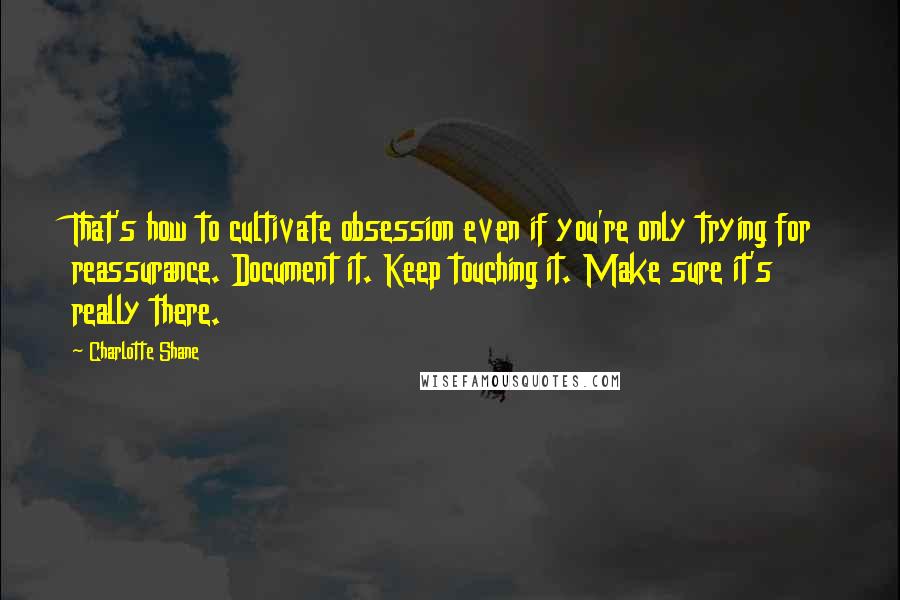 Charlotte Shane Quotes: That's how to cultivate obsession even if you're only trying for reassurance. Document it. Keep touching it. Make sure it's really there.