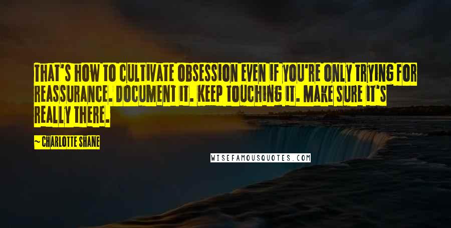 Charlotte Shane Quotes: That's how to cultivate obsession even if you're only trying for reassurance. Document it. Keep touching it. Make sure it's really there.