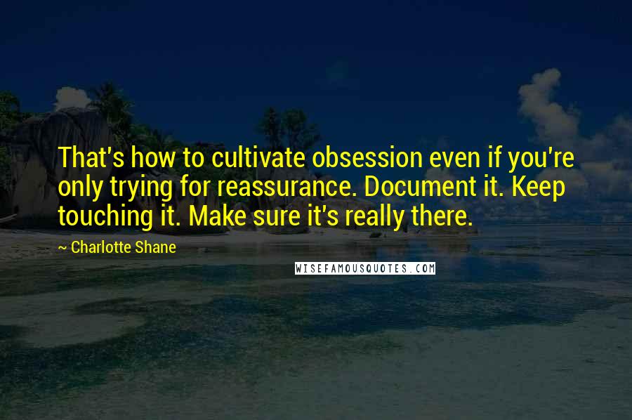 Charlotte Shane Quotes: That's how to cultivate obsession even if you're only trying for reassurance. Document it. Keep touching it. Make sure it's really there.