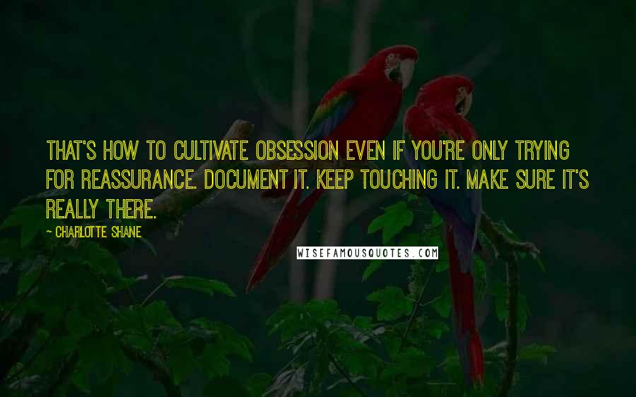 Charlotte Shane Quotes: That's how to cultivate obsession even if you're only trying for reassurance. Document it. Keep touching it. Make sure it's really there.