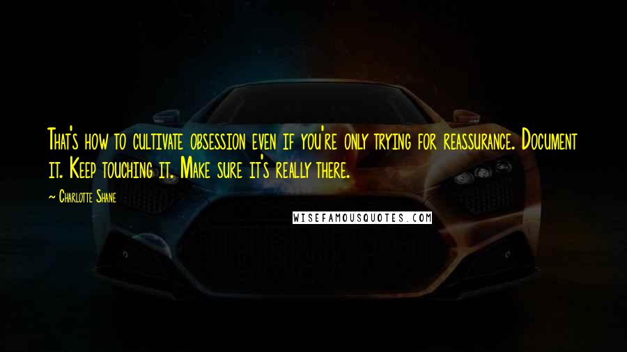 Charlotte Shane Quotes: That's how to cultivate obsession even if you're only trying for reassurance. Document it. Keep touching it. Make sure it's really there.