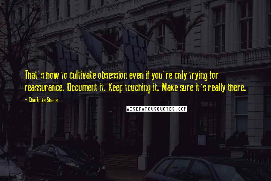 Charlotte Shane Quotes: That's how to cultivate obsession even if you're only trying for reassurance. Document it. Keep touching it. Make sure it's really there.