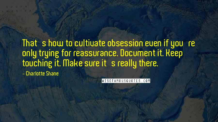 Charlotte Shane Quotes: That's how to cultivate obsession even if you're only trying for reassurance. Document it. Keep touching it. Make sure it's really there.