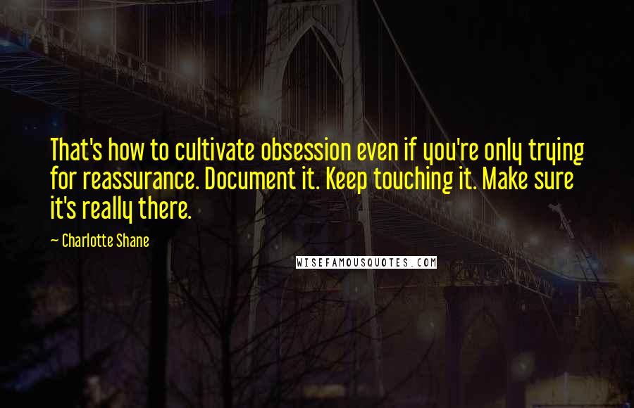 Charlotte Shane Quotes: That's how to cultivate obsession even if you're only trying for reassurance. Document it. Keep touching it. Make sure it's really there.