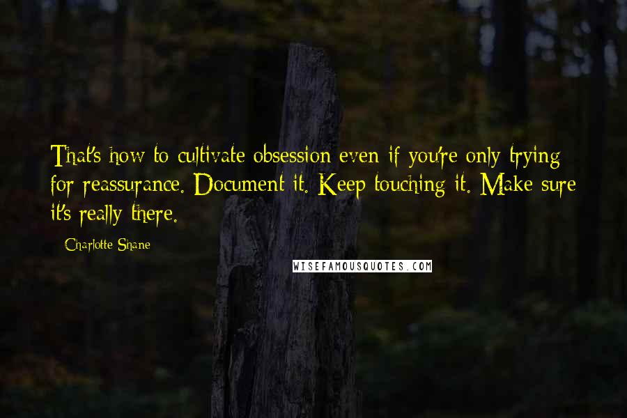 Charlotte Shane Quotes: That's how to cultivate obsession even if you're only trying for reassurance. Document it. Keep touching it. Make sure it's really there.