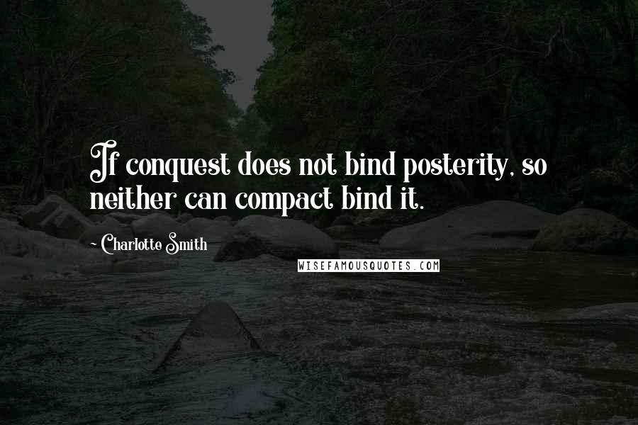 Charlotte Smith Quotes: If conquest does not bind posterity, so neither can compact bind it.