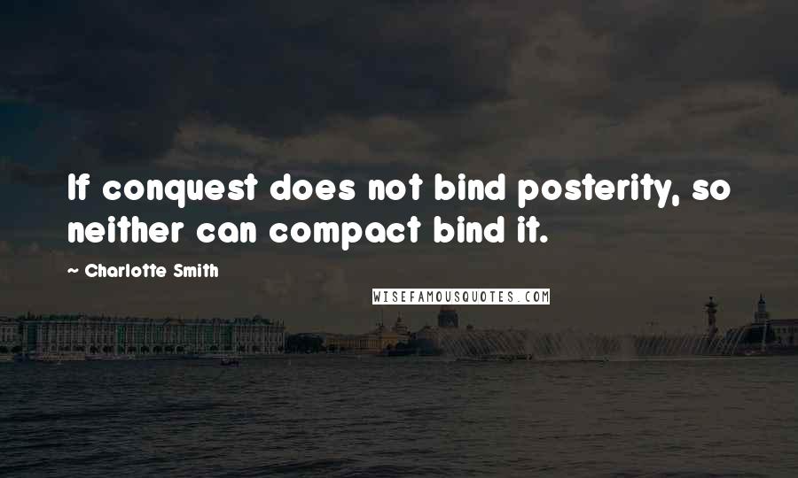 Charlotte Smith Quotes: If conquest does not bind posterity, so neither can compact bind it.