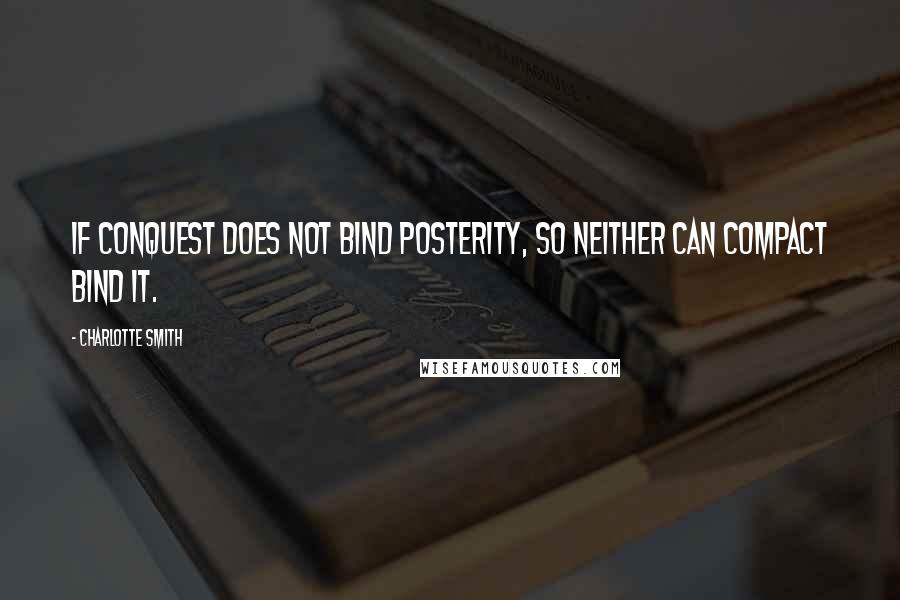 Charlotte Smith Quotes: If conquest does not bind posterity, so neither can compact bind it.