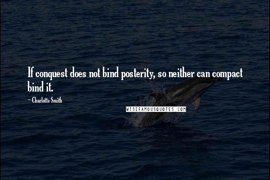 Charlotte Smith Quotes: If conquest does not bind posterity, so neither can compact bind it.