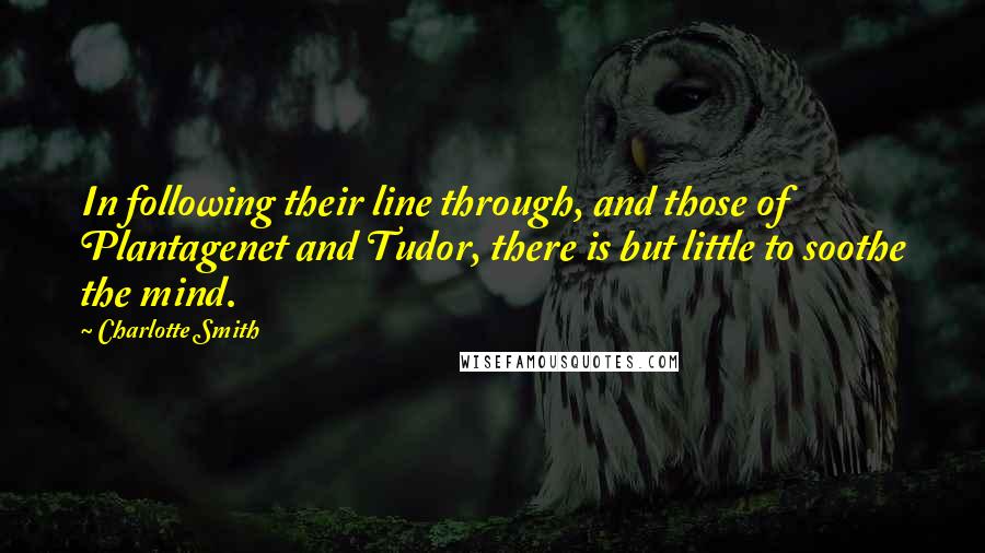 Charlotte Smith Quotes: In following their line through, and those of Plantagenet and Tudor, there is but little to soothe the mind.