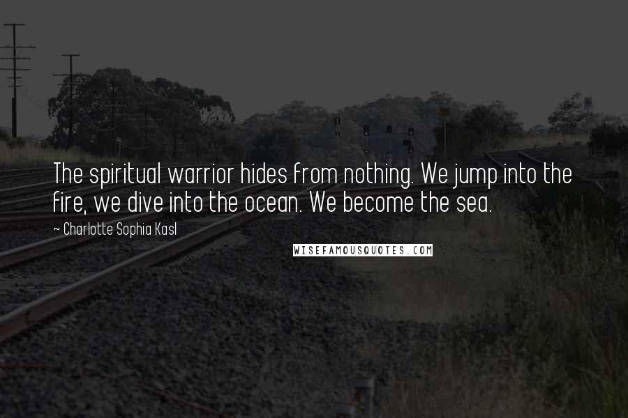 Charlotte Sophia Kasl Quotes: The spiritual warrior hides from nothing. We jump into the fire, we dive into the ocean. We become the sea.