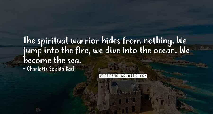 Charlotte Sophia Kasl Quotes: The spiritual warrior hides from nothing. We jump into the fire, we dive into the ocean. We become the sea.