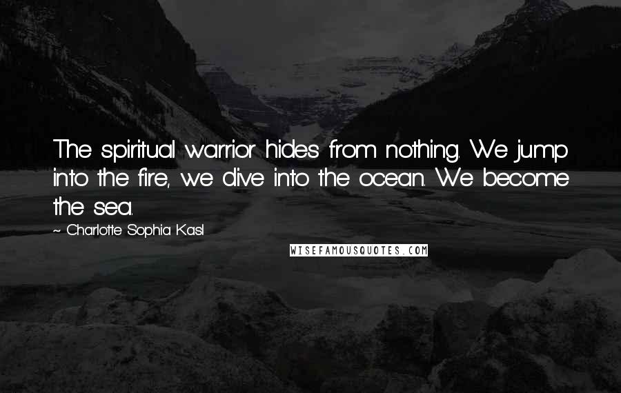 Charlotte Sophia Kasl Quotes: The spiritual warrior hides from nothing. We jump into the fire, we dive into the ocean. We become the sea.