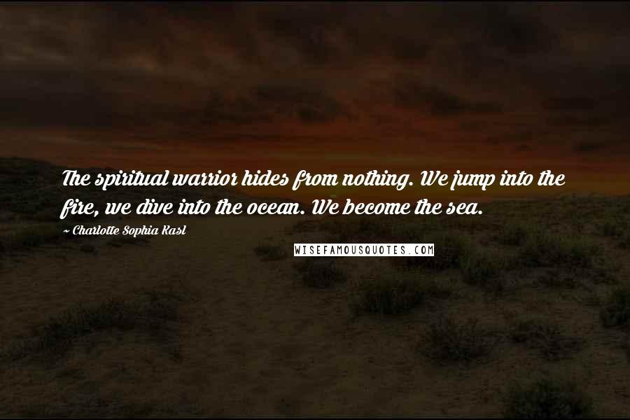 Charlotte Sophia Kasl Quotes: The spiritual warrior hides from nothing. We jump into the fire, we dive into the ocean. We become the sea.